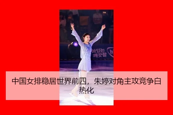 中国女排稳居世界前四，朱婷对角主攻竞争白热化