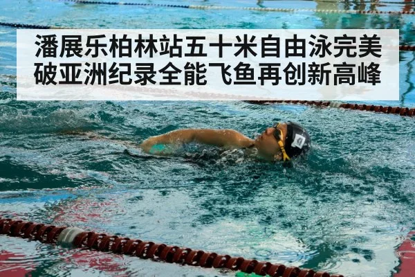 潘展乐柏林站五十米自由泳完美破亚洲纪录全能飞鱼再创新高峰