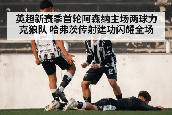 英超新赛季首轮阿森纳主场两球力克狼队 哈弗茨传射建功闪耀全场