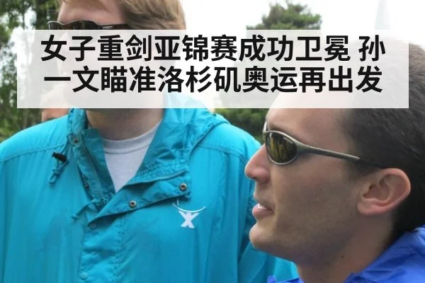 女子重剑亚锦赛成功卫冕 孙一文瞄准洛杉矶奥运再出发